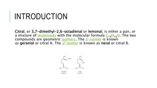 INTRODUCTION
Citral, or 3,7-dimethyl-2,6-octadienal or lemonal, is either a pair, or
a mixture of terpenoids with the molecular formula C10H16O. The two
compounds are geometric isomers. The E-isomer is known
as geranial or citral A. The Z-isomer is known as neral or citral B.
 