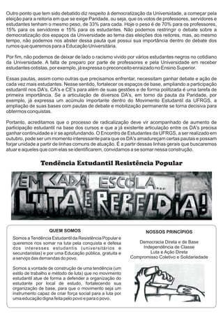 Outro ponto que tem sido debatido diz respeito à democratização da Universidade, a começar pela
eleição para a reitoria em que se exige Paridade, ou seja, que os votos de professores, servidores e
estudantes tenham o mesmo peso, de 33% para cada. Hoje o peso é de 70% para os professores,
15% para os servidores e 15% para os estudantes. Não podemos restringir o debate sobre a
democratização dos espaços da Universidade ao tema das eleições dos reitores, mas, ao mesmo
tempo, não podemos nos abster dessa pauta que possui sua importância dentro do debate dos
rumos que queremos para a Educação Universitária.
Por fim, não podemos de deixar de lado o racismo vivido por vários estudantes negros no cotidiano
da Universidade. A falta de preparo por parte de professores e pela Universidade em receber
estudantes cotistas, por exemplo, já expressa o preconceito enraizado no Ensino Superior.
Essas pautas, assim como outras que precisamos enfrentar, necessitam ganhar debate e ação de
cada vez mais estudantes. Nesse sentido, fortalecer os espaços de base, ampliando a participação
estudantil nos DA's, CA's e CE's para além de suas gestões e de forma politizada é uma tarefa de
primeira importância. Se a articulação de diversos DA's, em torno da pauta da Paridade, por
exemplo, já expressa um acúmulo importante dentro do Movimento Estudantil da UFRGS, a
ampliação de suas bases com pautas de debate e mobilização permanente se torna decisiva para
obtermos conquistas.
Portanto, acreditamos que o processo de radicalização deve vir acompanhado de aumento de
participação estudantil na base dos cursos e que a já existente articulação entre os DA's precisa
ganhar continuidade e ir se aprofundando. O Encontro de Estudantes da UFRGS, a ser realizado em
outubro, pode ser um momento interessante para que os DA's amadureçam certas pautas e possam
forjar unidade a partir de linhas comuns de atuação. É a partir dessas linhas gerais que buscaremos
atuar e aqueles que com elas se identificarem, convidamos a se somar nessa construção.
Tendência Estudantil Resistência Popular
Somos a Tendência Estudantil da Resistência Popular e
queremos nos somar na luta pela conquista e defesa
dos interesses estudantis (universitários e
secundaristas) e por uma Educação pública, gratuita e
a serviço das demandas do povo.
Somos a vontade de construção de uma tendência (um
estilo de trabalho e método de luta) que no movimento
estudantil atue de forma a defender a organização do
estudante por local de estudo, fortalecendo sua
organização de base, para que o movimento seja um
instrumento capaz de criar força social para a luta por
uma educação digna feita pelo povo e para o povo.
NOSSOS PRINCÍPIOS
Democracia Direta e de Base
Independência de Classe
Luta e Ação Direta
Compromisso Coletivo e Solidariedade
QUEM SOMOS
 