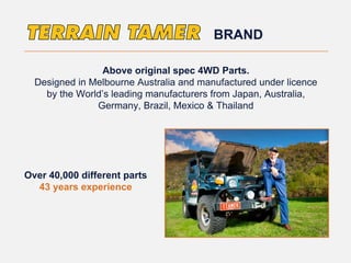 Above original spec 4WD Parts.
Designed in Melbourne Australia and manufactured under licence
by the World’s leading manufacturers from Japan, Australia,
Germany, Brazil, Mexico & Thailand
Over 40,000 different parts
43 years experience
BRAND
 
