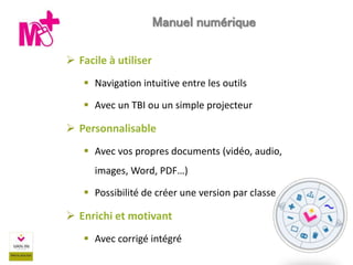  Facile à utiliser
 Navigation intuitive entre les outils
 Avec un TBI ou un simple projecteur
 Personnalisable
 Avec vos propres documents (vidéo, audio,
images, Word, PDF…)
 Possibilité de créer une version par classe
 Enrichi et motivant
 Avec corrigé intégré
Manuel numérique
 