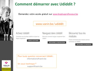 www.vanin.be/udiddit
Comment démarrer avec Udiddit ?
Pour toute question concernant Udiddit :
informations@vanin.be
Un souci technique ?
support@vanin.be
Demandez votre accès gratuit sur www.lesplusprofesseur.be
 