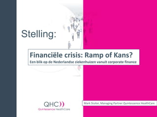 Stelling:

  Financiële crisis: Ramp of Kans?
  Een blik op de Nederlandse ziekenhuizen vanuit corporate finance




                                  Mark Sluiter, Managing Partner Quintessence HealthCare
 