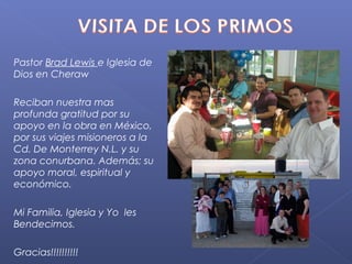 Pastor Brad Lewis e Iglesia de
Dios en Cheraw

Reciban nuestra mas
profunda gratitud por su
apoyo en la obra en México,
por sus viajes misioneros a la
Cd. De Monterrey N.L. y su
zona conurbana. Además; su
apoyo moral, espiritual y
económico.

Mi Familia, Iglesia y Yo les
Bendecimos.

Gracias!!!!!!!!!!
 