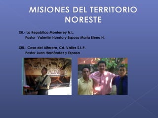 XII.- La Republica Monterrey N.L.
     Pastor Valentín Huerta y Esposa María Elena H.

XIII.- Casa del Alfarero, Cd. Valles S.L.P.
     Pastor Juan Hernández y Esposa
 