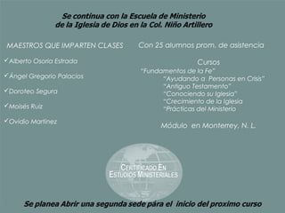 MAESTROS QUE IMPARTEN CLASES   Con 25 alumnos prom. de asistencia

Alberto Osoria Estrada                        Cursos
                               “Fundamentos de la Fe”
Ángel Gregorio Palacios             “Ayudando a Personas en Crisis”
                                     “Antiguo Testamento”
Doroteo Segura                      “Conociendo su Iglesia”
                                     “Crecimiento de la Iglesia
Moisés Ruiz                         “Prácticas del Ministerio
Ovidio Martinez
                                     Módulo en Monterrey, N. L.
 