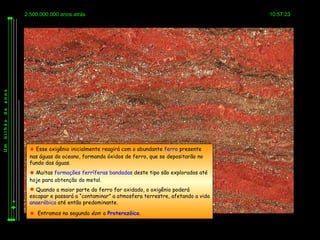 2.500.000.000 anos atrás                                                   10:57:23
anos
de
bilhão
Um




           Esse oxigênio inicialmente reagirá com o abundante ferro presente
          nas águas do oceano, formando óxidos de ferro, que se depositarão no
          fundo das águas.
           Muitas formações ferríferas bandadas deste tipo são explorados até
          hoje para obtenção do metal.
           Quando a maior parte do ferro for oxidado, o oxigênio poderá
          escapar e passará a “contaminar” a atmosfera terrestre, afetando a vida
          anaeróbica até então predominante.

           Entramos no segundo éon: o Proterozóico.
 