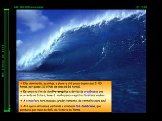 542..000.000 anos atrás                                                   21:10:20
anos
de
bilhão
Um




              Elas dominarão, sozinhas, o planeta até pouco depois das 21:00
             horas, por quase 1,5 bilhão de anos (8:36 horas).
              Estamos no fim do éon Proterozóico e devido às orogêneses que
             ocorrerão no futuro, haverá muito pouco registro fóssil nas rochas.

              A atmosfera terá mudado, gradativamente, de vermelho para azul

              Até agora estivemos visitando o chamado Pré-Cambriano, que
             perdurou por mais de 88% da História da Terra.
 