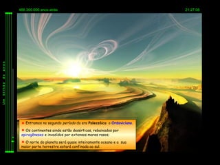 488.300.000 anos atrás                                             21:27:08
anos
de




                                                     Ordoviciano
bilhão
Um




           Entramos no segundo período da era Paleozóica: o Ordoviciano.
           Os continentes ainda estão desérticos, rebaixados por
          epirogêneses e invadidos por extensos mares rasos;
           O norte do planeta será quase inteiramente oceano e a sua
          maior parte terrestre estará confinada ao sul.
 