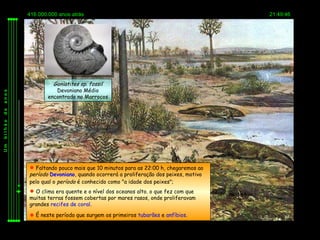 416.000.000 anos atrás                                                 21:49:46




                  Goniatites sp. fossil
                   Devoniano Médio
anos




                encontrado no Marrocos
de
bilhão
Um




          Faltando pouco mais que 10 minutos para as 22:00 h, chegaremos ao
         período Devoniano, quando ocorrerá a proliferação dos peixes, motivo
         pelo qual o período é conhecido como "a idade dos peixes";
          O clima era quente e o nível dos oceanos alto. o que fez com que
         muitas terras fossem cobertas por mares rasos, onde proliferavam
         grandes recifes de coral.

          É neste período que surgem os primeiros tubarões e anfíbios.
 