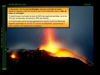 253.800.000 anos atrás                                                       22:40:33

          Marcando o fim do período Permiano, uma nova extinção em massa
         assolará o planeta e será de tal porte que ficará conhecida como a “mãe de
         todas as extinções”.
          Assistiremos à extinção de mais de 96% das espécies marinhas, cerca de
         70% dos vertebrados terrestres e 83% dos insetos.
          A teoria mais aceita diz que gigantescas erupções vulcânicas liberaram
         tamanha quantidade de dióxido de carbono na atmosfera que provocou o
         súbito aumento da temperatura do planeta.
anos
de
bilhão
Um
 
