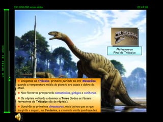 251.000.000 anos atrás                                                                   22:41:26
anos




                                                                               Plateosaurus
                                                                             Final do Triássico
de
bilhão
Um




            Chegamos ao Triássico, primeiro período da era Mesozóica,
           quando a temperatura média do planeta era quase o dobro da
           atual.
            Nas florestas prosperarão samambáias, ginkgos e coníferas.
            Os répteis voltarão a dominar a Terra (todos os fósseis
           terrestres do Triássico são de répteis).
            Surgirão os primeiros dinossauros, mais baixos que os que
           surgirão a seguir, no Jurássico, e a maioria serão quadrúpedes.
 