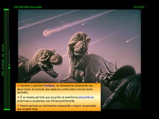 145.500.000 anos atrás                                            23:14:27
anos
de
bilhão
Um




            Durante o período Cretáceo, os dinossauros alcançarão seu
           ápice (mais da metade das espécies conhecidas viveram neste
           período),
            É no mesmo período que surgirão os mamíferos placentários
           primitivos e as plantas com flores proliferarão.
            Neste período os continentes começarão a migrar as posições
           que ocupam hoje.
 