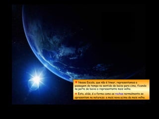  Nessa Escala, que não é linear, representamos a
passagem do tempo no sentido de baixo para cima, ficando
na parte de baixo o representante mais velho.
 Esta, aliás, é a forma como as rochas normalmente se
apresentam na natureza: a mais nova acima da mais velha.
 