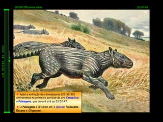60.000.000 anos atrás                               23:40:48
anos
de
bilhão
Um




           Após a extinção dos dinossauros (23:39:30)
          entraremos no primeiro período da era Cenozóica:
          o Paleogeno, que durará até as 23:52:47.

           O Paleogeno é dividido em 3 épocas: Paleoceno,
          Eoceno e Oligoceno.
 