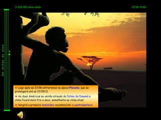 5.332.000 anos atrás                                             23:58:19,85
anos
de
bilhão
Um




          Logo após as 23:58 entraremos na época Plioceno, que se
         prolongará até as 23:59:11.
          As duas Américas se unirão através do Istmo do Panamá e
         clima ficará mais frio e seco, semelhante ao clima atual.
          Surgirá o primeiro hominídeo reconhecível: o australopiteco.
 