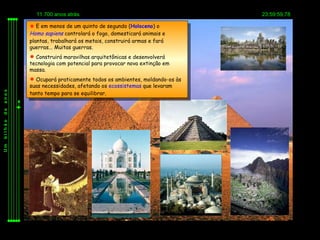 11.700 anos atrás                                         23:59:59,78

          E em menos de um quinto de segundo (Holoceno) o
         Homo sapiens controlará o fogo, domesticará animais e
         plantas, trabalhará os metais, construirá armas e fará
         guerras... Muitas guerras.
          Construirá maravilhas arquitetônicas e desenvolverá
         tecnologia com potencial para provocar nova extinção em
         massa.
          Ocupará praticamente todos os ambientes, moldando-os às
         suas necessidades, afetando os ecossistemas que levaram
         tanto tempo para se equilibrar.
anos
de
bilhão
Um
 
