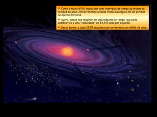  Como é muito difícil raciocinar com intervalos de tempo da ordem de
milhões de anos, converteremos a nossa Escala Geológica em um período
de apenas 24 horas.
 Agora, vamos nos imaginar em uma máquina do tempo que pode
deslocar-se a uma “velocidade” de 53.240 anos por segundo.
 Dessa forma, a cada 18,78 segundos percorreremos um milhão de anos.
 