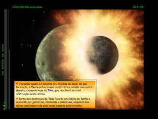 4.530.000.000 anos atrás                                         00:21:55
anos
de
bilhão
Um




            Passados quase 22 minutos (70 milhões de anos) de sua
           formação, a Terra sofrerá uma catastrófica colisão com outro
           planeta, chamado hoje de Téia, que resultará na total
           destruição deste último.
            Parte dos destroços de Téia ficarão em órbita da Terra e
           acabarão por juntar-se, formando a nossa Lua, enquanto seu
           núcleo será absorvido pelo nosso planeta sobrevivente.
 