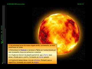 4.200.000.000 anos atrás                                          02:05:13
anos
de
bilhão
Um




           As próximas horas de nossa viagem serão, certamente, as mais
          monótonas de todas.
           Estaremos no Hadeano e veremos a Terra ser bombardeada por
          uma incessante chuva de meteoros e cometas.
           A fusão do interior do planeta permitirá que o ferro, mais
          denso, afunde para o centro, formando um núcleo pesado;

           O material menos denso, rico em silicatos, flutuará para a
          superfície, formando um oceano de magma.
 