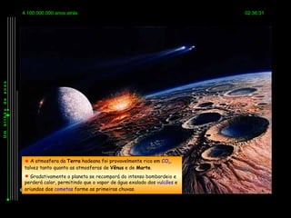 4.100.000.000 anos atrás                                              02:36:31
anos
de
bilhão
Um




          A atmosfera da Terra hadeana foi provavelmente rica em CO2,
         talvez tanto quanto as atmosferas de Vênus e de Marte.
          Gradativamente o planeta se recomporá do intenso bombardeio e
         perderá calor, permitindo que o vapor de água exalado dos vulcões e
         oriundos dos cometas forme as primeiras chuvas.
 