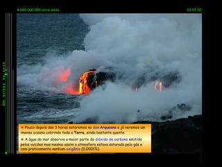 4.000.000.000 anos atrás                                                03:07:50
anos
de
bilhão
Um




           Pouco depois das 3 horas estaremos no éon Arqueano e já veremos um
          imenso oceano cobrindo toda a Terra, ainda bastante quente.
           A água do mar absorvia a maior parte do dióxido de carbono emitido
          pelos vulcões mas mesmo assim a atmosfera estava saturada pelo gás e
          com praticamente nenhum oxigênio (0,0001%).
 