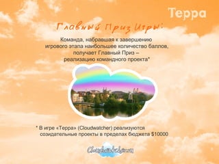 Команда, набравшая к завершению  игрового этапа наибольшее количество баллов, получает Главный Приз –  реализацию командного проекта* * В игре «Терра» ( Cloudwatcher)  реализуются созидательные проекты в пределах бюджета  $ 10000 