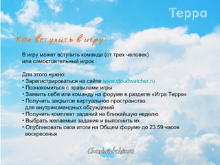 В игру может вступить команда (от трех человек)  или самостоятельный игрок Для этого нужно: Зарегистрироваться на сайте  www.cloudwatcher.ru Познакомиться с правилами игры Заявить себя или команду на форуме в разделе «Игра Терра» Получить закрытое виртуальное пространство    для внутрикомандных обсуждений Получить комплект заданий на ближайшую неделю Выбрать желаемые задания и выполнить их Опубликовать свои итоги на Общем форуме до 23.59 часов  воскресенья 