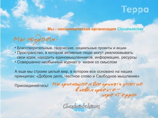 Мы - некоммерческая организация   Cloudwatcher Благотворительные, творческие, социальные проекты и акции Пространство, в котором активные люди могут реализовывать    свои идеи, находить единомышленников, информацию, ресурсы Совершенно необычный журнал о  жизни со смыслом А еще мы строим целый мир, в котором все основано на наших принципах: «Доброе дело, Честное слово и Свободное мышление» Присоединяйтесь! 