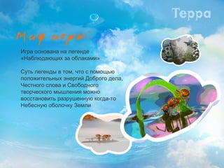 Игра основана на легенде «Наблюдающих за облаками»  Суть легенды в том, что с помощью  положительных энергий Доброго дела,  Честного слова и Свободного творческого мышления можно восстановить разрушенную когда-то Небесную оболочку Земли 