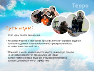 Этап игры длится три месяца Команды игроков в свободное время выполняют игровые задания,  которые выдаются еженедельно в веб-пространстве игры    на сайте  www.cloudwatcher.ru Один раз в месяц команды встречаются на игровую сессию,  на которой подводятся промежуточные итоги,    выполняются игровые задания, обсуждаются игровые    вопросы, распределяется   атрибутика 
