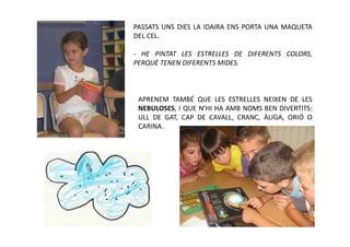 PASSATS UNS DIES LA IDAIRA ENS PORTA UNA MAQUETA
DEL CEL.

- HE PINTAT LES ESTRELLES DE DIFERENTS COLORS,
PERQUÈ TENEN DIFERENTS MIDES.



 APRENEM TAMBÉ QUE LES ESTRELLES NEIXEN DE LES
 NEBULOSES, I QUE N’HI HA AMB NOMS BEN DIVERTITS:
 ULL DE GAT, CAP DE CAVALL, CRANC, ÀLIGA, ORIÓ O
 CARINA.
 