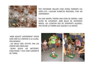PER ENTENDRE MILLOR COM ESTAN FORMATS ELS
                              SATÈL·LITS I ALGUNS PLANETES ROCOSOS, FEM UN
                              EXPERIMENT.

                              EN UNA SAFATA, POSEM UNA CAPA DE FARINA I UNA
                              ALTRA DE COLORANT. AMB BALES DE DIFERENTS
                              MIDES, LES LLENCEM DES DE DIFERENTS ALÇADES,
                              PER VEURE LA FORMA QUE QUEDA A LA SAFATA.




-AMB AQUEST EXPERIMENT VEIEM
COM SÓN ELS CRÀTERS A LA LLUNA,
PER EXEMPLE.
- LES BALES MÉS PETITES FAN UN
CRÀTER MÉS PROFUND.
- QUAN QUEIA UN METEORIT,
ESQUITXAVA I FEIA COM CAMINETS
DE TERRA.
 