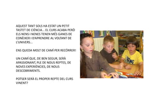 AQUEST TANT SOLS HA ESTAT UN PETIT
TASTET DE CIÈNCIA... EL CURS ACABA PERÒ
ELS NENS I NENES TENEN MÉS GANES DE
CONÈIXER I D’APRENDRE AL VOLTANT DE
L’UNIVERS...

ENS QUEDA MOLT DE CAMÍ PER RECÓRRER!

UN CAMÍ QUE, DE BEN SEGUR, SERÀ
APASSIONANT, PLE DE NOUS REPTES, DE
NOVES EXPERIÈNCIES, DE NOUS
DESCOBRIMENTS.

POTSER SERÀ EL PROPER REPTE DEL CURS
VINENT?
 