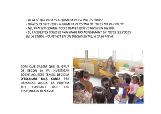 - JO JA SÉ QUI VA SER LA PRIMERA PERSONA, ÉS “DIOS”.
   - DONCS JO CREC QUE LA PRIMERA PERSONA DE TOTES NO VA EXISTIR.
   - NO, VAN SER QUATRE BOLES BLAVES QUE ESTAVEN EN UN RIU.
   - SÍ, I AQUESTES BOLES ES VAN ANAR TRANSFORMANT EN TOTES LES COSES
   DE LA TERRA. HO HE VIST EN UN DOCUMENTAL, A CASA MEVA.




COM QUE SABEM QUE EL GRUP
DE SEGON JA VA INVESTIGAR
SOBRE AQUESTS TEMES, DECIDIM
D’ESCRIURE UNA CARTA PER
DEMANAR AJUDA. LA PORTEM
TOT    ESPERANT   QUE    ENS
RESPONGUIN BEN AVIAT.
 