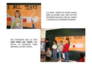 ELS NENS I NENES DE SEGON VENEN
                             AMB UN MURAL QUE VAN FER PER
                             ENTENDRE MILLOR EL PAS DEL TEMPS
                             I L’ORIGEN DE LA PRIMERA PERSONA.




ENS EXPLIQUEN QUE LA SEVA
LÍNIA PARLA DEL TEMPS. PER
FER-LA, ES NECESSITA TENIR
DIBUIXOS, LLETRES I DATES.
 