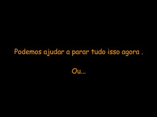 Podemos ajudar a parar tudo isso agora . Ou... 