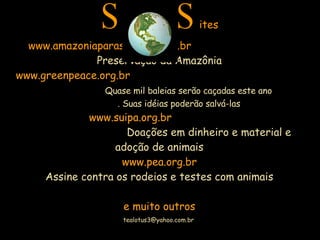 S  S ites www.amazoniaparasempre.com.br  Preservação da Amazônia www.greenpeace.org.br  Quase mil baleias serão caçadas este ano  . Suas idéias poderão salvá-las   www.suipa.org.br  Doações em dinheiro e material e adoção de animais www.pea.org.br Assine contra os rodeios e testes com animais e muito outros 