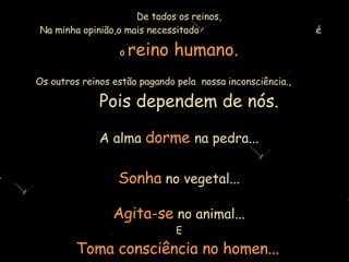 De todos os reinos,  Na minha opinião,o mais necessitado   é o   reino humano. Os outros reinos estão pagando pela  nossa inconsciência.,  Pois  depende m  de nós. A alma   dorme   na pedra... Sonha   no vegetal... Agita-se   no animal... E Toma consciência no homen...   