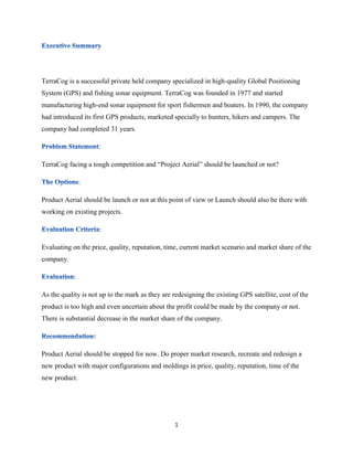 TerraCog is a successful private held company specialized in high-quality Global Positioning 
System (GPS) and fishing sonar equipment. TerraCog was founded in 1977 and started 
manufacturing high-end sonar equipment for sport fishermen and boaters. In 1990, the company 
had introduced its first GPS products, marketed specially to hunters, hikers and campers. The 
company had completed 31 years. 
1 
: 
TerraCog facing a tough competition and “Project Aerial” should be launched or not? 
: 
Product Aerial should be launch or not at this point of view or Launch should also be there with 
working on existing projects. 
: 
Evaluating on the price, quality, reputation, time, current market scenario and market share of the 
company. 
: 
As the quality is not up to the mark as they are redesigning the existing GPS satellite, cost of the 
product is too high and even uncertain about the profit could be made by the company or not. 
There is substantial decrease in the market share of the company. 
Product Aerial should be stopped for now. Do proper market research, recreate and redesign a 
new product with major configurations and moldings in price, quality, reputation, time of the 
new product. 
 