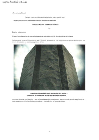 As quatro pedras externas são orientadas para marcar os limites do ciclo de declinação lunar de 18,6 anos.
INFORMAÇÕES ADICIONAIS DISPONÍVEIS NO ELBERTON GRANITE MUSEUM & EXHIBIT
Foi feito um furo na Pedra Central (foto acima) para permitir a
visualização da Estrela Polar, através dela, a qualquer momento.
A coluna central tem um orifício através do qual a Estrela do Norte pode ser vista independentemente do tempo, bem como uma
ranhura alinhada com os solstícios e equinócios do Sol.
Detalhes astronômicos
Na parte inferior central da tabuinha explicativa está o seguinte texto:
13
--()--
Informações adicionais
Um orifício oblíquo ao nível dos olhos é feito do lado sul para o lado norte da pedra Gnomon central, de modo que a Estrela do
Norte esteja sempre visível, simbolizando constância e orientação com as forças da natureza.
COLLEGE AVENUE ELBERTON, GEÓRGIA
Machine Translated by Google
 