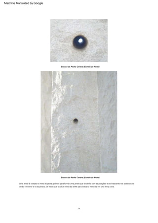 Buraco da Pedra Central (Estrela do Norte)
14
Uma fenda é cortada no meio da pedra gnômon para formar uma janela que se alinha com as posições do sol nascente nos solstícios de
verão e inverno e no equinócio, de modo que o sol do meio-dia brilhe para indicar o meio-dia em uma linha curva.
Buraco da Pedra Central (Estrela do Norte)
Machine Translated by Google
 