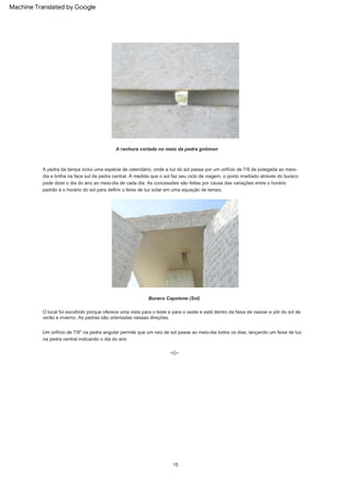 Um orifício de 7/8" na pedra angular permite que um raio de sol passe ao meio-dia todos os dias, lançando um feixe de luz
na pedra central indicando o dia do ano
O local foi escolhido porque oferece uma vista para o leste e para o oeste e está dentro da faixa de nascer e pôr do sol de
verão e inverno. As pedras são orientadas nessas direções.
A pedra da tampa inclui uma espécie de calendário, onde a luz do sol passa por um orifício de 7/8 de polegada ao meio-
dia e brilha na face sul da pedra central. À medida que o sol faz seu ciclo de viagem, o ponto irradiado através do buraco
pode dizer o dia do ano ao meio-dia de cada dia. As concessões são feitas por causa das variações entre o horário
padrão e o horário do sol para definir o feixe de luz solar em uma equação de tempo.
--()--
15
Buraco Capstone (Sol)
A ranhura cortada no meio da pedra gnômon
Machine Translated by Google
 