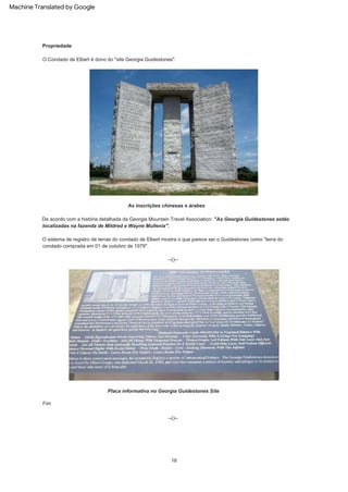 Placa informativa no Georgia Guidestones Site
As inscrições chinesas e árabes
--()--
Fim
--()--
O Condado de Elbert é dono do "site Georgia Guidestones".
O sistema de registro de terras do condado de Elbert mostra o que parece ser o Guidestones como "terra do
condado comprada em 01 de outubro de 1979".
Propriedade
16
De acordo com a história detalhada da Georgia Mountain Travel Association: "As Georgia Guidestones estão
localizadas na fazenda de Mildred e Wayne Mullenix".
Machine Translated by Google
 