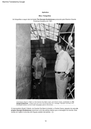 Apêndice
O intermediário Wyatt C Martin, do Granite City Bank (à direita), e Charlie Clamp, jateador de areia do
projeto Georgia Guidestones examinam uma das pedras depois que a mensagem foi inscrita. Esta
versão em inglês é uma das oito línguas usadas nas pedras. --()--
Misc. Fotografias
As fotografias a seguir são do livreto The Georgia Guidestones produzido pela Elberton Granite
Finishing Company em 1981.
18
Machine Translated by Google
 