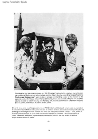 O local de cinco acres, escolhido pessoalmente por "RC Christian", está localizado em um pasto de propriedade
do empreiteiro Wayne Mullenix e é o ponto mais alto do condado de Elbert. De acordo com as especificações, as
pedras-guia da Geórgia deveriam estar em uma crista com vista para o horizonte a leste e a oeste, dentro do
alcance do nascer e do pôr do sol no verão e no inverno. O terreno foi comprado e doado ao Condado de
Elbert. Joe Fendley, à esquerda, o presidente da Comissão do Condado, Billy Ray Brown, ao centro, e
Wayne Mullenix revisam os planos.
--()--
19
Machine Translated by Google
 