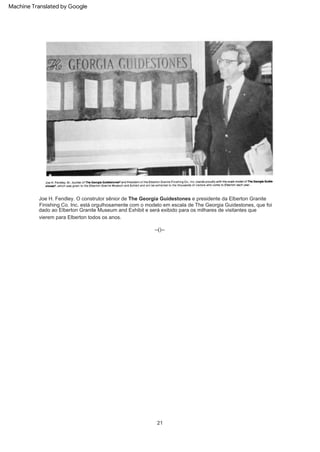--()--
21
Joe H. Fendley. O construtor sênior de The Georgia Guidestones e presidente da Elberton Granite
Finishing Co. Inc. está orgulhosamente com o modelo em escala de The Georgia Guidestones, que foi
dado ao Elberton Granite Museum and Exhibit e será exibido para os milhares de visitantes que
vierem para Elberton todos os anos.
Machine Translated by Google
 