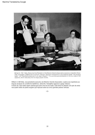 22
O texto diz: Que estes sejam pedras-guia para uma era de razão. Este texto foi jateado com jato de areia
nos quatro lados da pedra angular que repousa sobre as cinco grandes pedras verticais.
--()--
William A. Bill Kelly, vice-presidente executivo da Elberton Granite Association, explica aos repórteres as
línguas arcaicas do cuneiforme babilônico, sânscrito, hieróglifos egípcios e grego clássico.
Machine Translated by Google
 