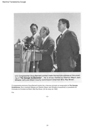 23
Fim
--()--
O congressista americano Doug Barnard (centro) fez o discurso principal na inauguração do The Georgia
Guidestones. Ele é mostrado ladeado por Elberton Mayer Jack Wheeler (à esquerda) e o presidente da
Comissão do Condado de Elbert, Billy Ray Brown. [22 de março de 1980]
Machine Translated by Google
 