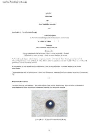 As pedras estão em uma elevação a uma curta distância a leste da Georgia Highway 77 (Hartwell Highway) e são visíveis
dessa estrada.
--()--
As Pedras Guias da Geórgia estão localizadas no topo de uma colina no Condado de Elbert, Geórgia, aproximadamente 90
milhas (145 quilômetros) a leste de Atlanta, 45 milhas (72 km) de Atenas (a distância exata é de 44,3322 milhas), GA e 9 milhas (15
quilômetros) ao norte do centro de Elberton.
DIRETRIZES DA GEÓRGIA
Direções: De
Elberton, viaje para o norte na Highway 77 por 8,7 milhas (em direção a Hartwell).
As Guidestones podem ser vistas à direita, um pouco afastadas da estrada.
24
DO
A HISTÓRIA
1065 Guidestones Road, Nuberg, GA
(acima) Buraco da Pedra Central (Estrela do Norte)
Apêndice
Endereço:
Um orifício oblíquo ao nível dos olhos é feito do lado sul para o lado norte da pedra Gnomon central, de modo que a Estrela do
Norte esteja sempre visível, simbolizando constância e orientação com as forças da natureza.
34°1355N - 82°5340W
--()--
Alinhamento Astronômico
As Pedras Guias da Geórgia estão localizadas nas Coordenadas:
Localização geográfica:
Pequenas placas ao lado da rodovia indicam o desvio para Guidestones, que é identificado por uma placa de rua como "Guidestones
Rd."
Localização As Pedras Guias da Geórgia
Machine Translated by Google
 
