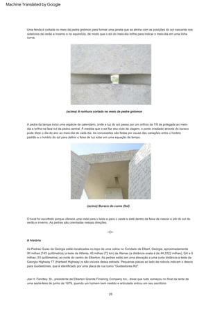 A história
A pedra da tampa inclui uma espécie de calendário, onde a luz do sol passa por um orifício de 7/8 de polegada ao meio-
dia e brilha na face sul da pedra central. À medida que o sol faz seu ciclo de viagem, o ponto irradiado através do buraco
pode dizer o dia do ano ao meio-dia de cada dia. As concessões são feitas por causa das variações entre o horário
padrão e o horário do sol para definir o feixe de luz solar em uma equação de tempo.
Joe H. Fendley, Sr., presidente da Elberton Granite Finishing Company Inc., disse que tudo começou no final da tarde de
uma sexta-feira de junho de 1979, quando um homem bem vestido e articulado entrou em seu escritório
As Pedras Guias da Geórgia estão localizadas no topo de uma colina no Condado de Elbert, Geórgia, aproximadamente
90 milhas (145 quilômetros) a leste de Atlanta, 45 milhas (72 km) de Atenas (a distância exata é de 44,3322 milhas), GA e 9
milhas (15 quilômetros) ao norte do centro de Elberton. As pedras estão em uma elevação a uma curta distância a leste da
Georgia Highway 77 (Hartwell Highway) e são visíveis dessa estrada. Pequenas placas ao lado da rodovia indicam o desvio
para Guidestones, que é identificado por uma placa de rua como "Guidestones Rd".
--()--
(acima) A ranhura cortada no meio da pedra gnômon
O local foi escolhido porque oferece uma vista para o leste e para o oeste e está dentro da faixa de nascer e pôr do sol de
verão e inverno. As pedras são orientadas nessas direções.
Uma fenda é cortada no meio da pedra gnômon para formar uma janela que se alinha com as posições do sol nascente nos
solstícios de verão e inverno e no equinócio, de modo que o sol do meio-dia brilhe para indicar o meio-dia em uma linha
curva.
25
(acima) Buraco do cume (Sol)
Machine Translated by Google
 